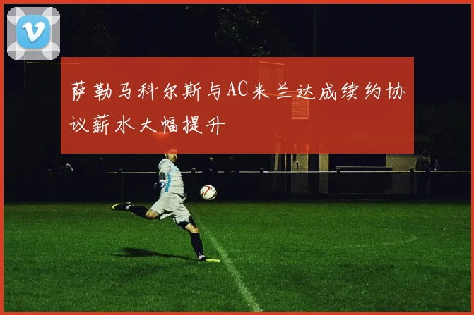 萨勒马科尔斯与AC米兰达成续约协议薪水大幅提升