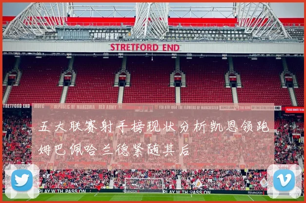 五大联赛射手榜现状分析凯恩领跑姆巴佩哈兰德紧随其后