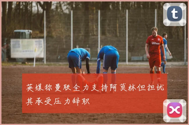 英媒称曼联全力支持阿莫林但担忧其承受压力辞职