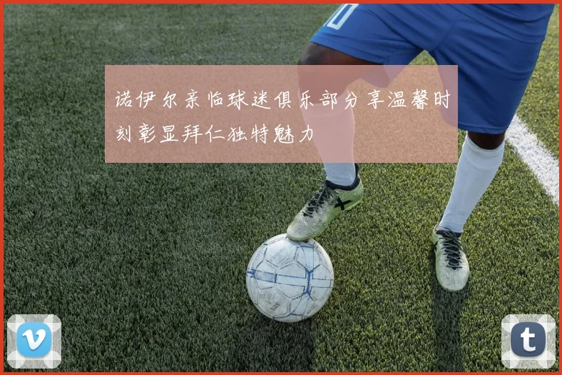 诺伊尔亲临球迷俱乐部分享温馨时刻彰显拜仁独特魅力