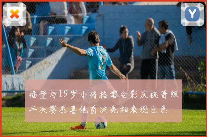 福登与19岁小将格雷合影庆祝晋级半决赛恭喜他首次亮相表现出色