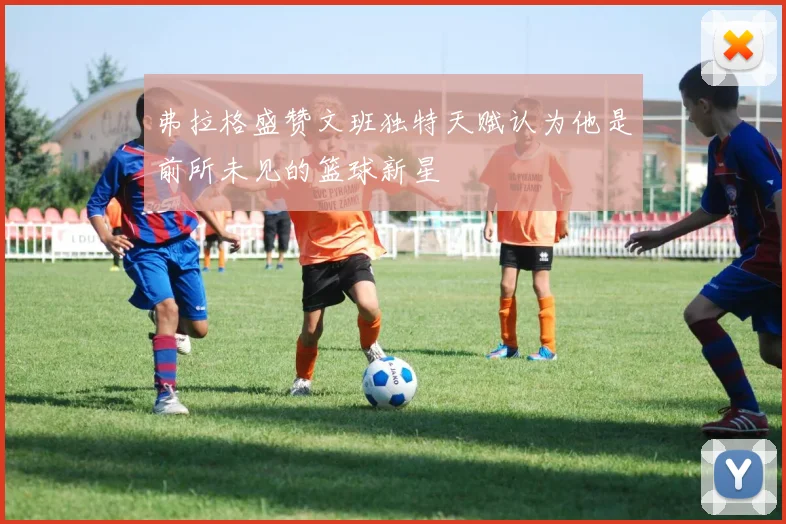 弗拉格盛赞文班独特天赋认为他是前所未见的篮球新星