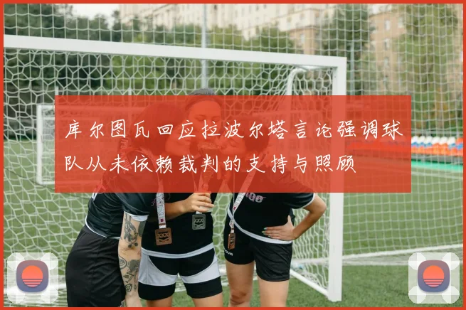 库尔图瓦回应拉波尔塔言论强调球队从未依赖裁判的支持与照顾