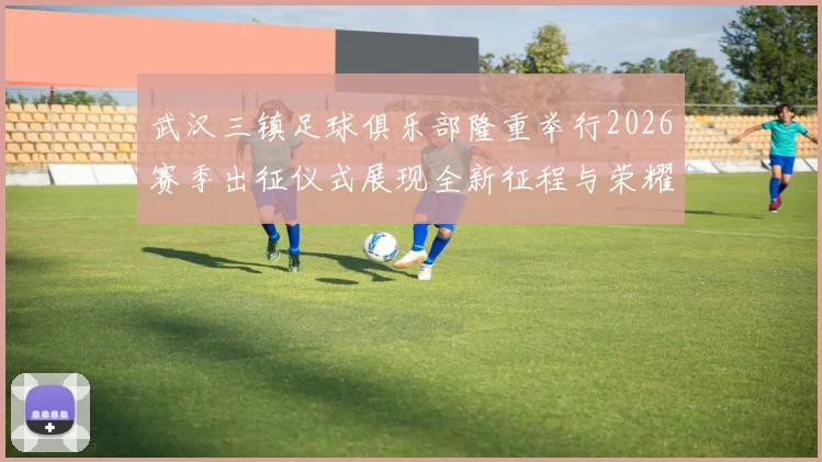 武汉三镇足球俱乐部隆重举行2026赛季出征仪式展现全新征程与荣耀追求