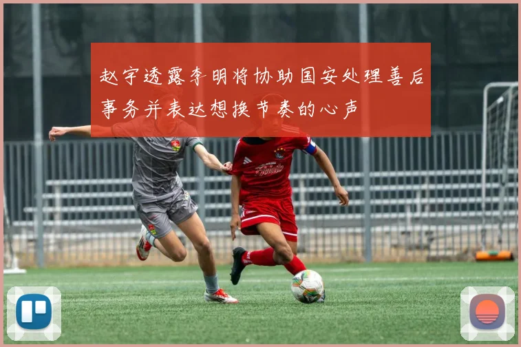 赵宇透露李明将协助国安处理善后事务并表达想换节奏的心声