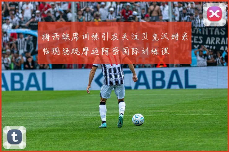 梅西缺席训练引发关注贝克汉姆亲临现场观摩迈阿密国际训练课