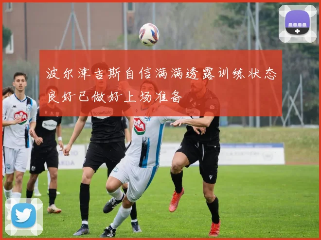 波尔津吉斯自信满满透露训练状态良好已做好上场准备