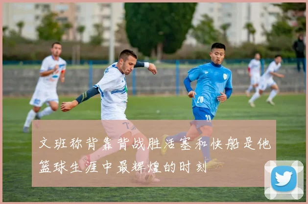 文班称背靠背战胜活塞和快船是他篮球生涯中最辉煌的时刻