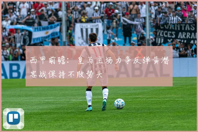 西甲前瞻：皇马主场力争反弹黄潜客战保持不败势头