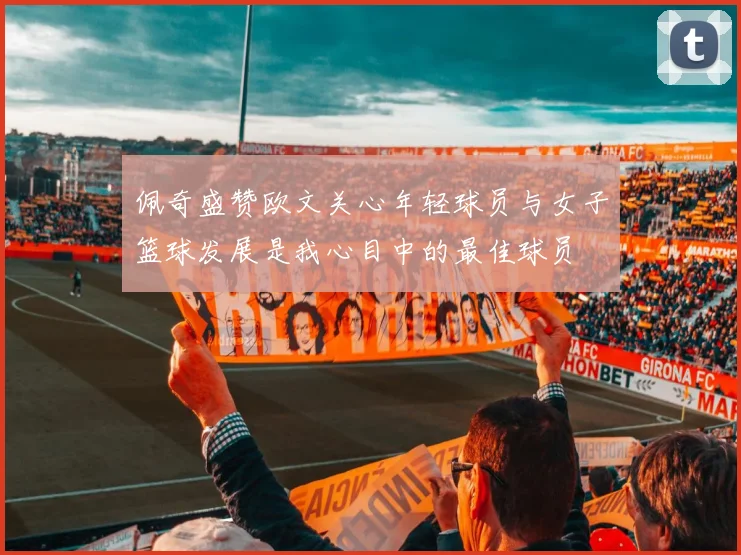 佩奇盛赞欧文关心年轻球员与女子篮球发展是我心目中的最佳球员