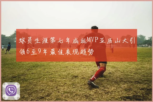 球员生涯第七年成就MVP亚历山大引领6至9年最佳表现趋势