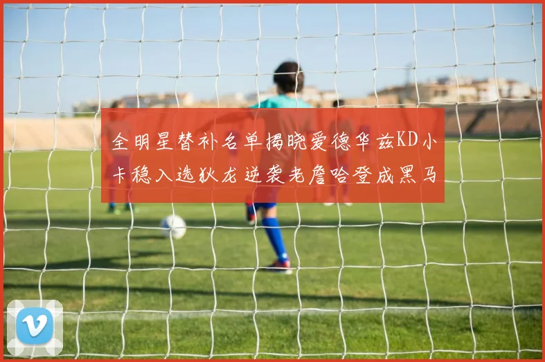 全明星替补名单揭晓爱德华兹KD小卡稳入选狄龙逆袭老詹哈登成黑马