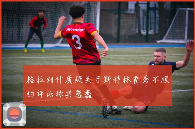 格拉利什质疑关于斯特林首秀不顺的评论称其愚蠢