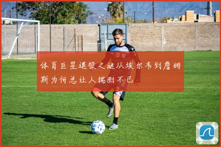 体育巨星退役之谜从埃尔韦到詹姆斯为何总让人揣测不已