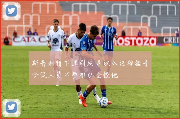 斯普利特下课引发争议队记称接手仓促人员不整难以全怪他