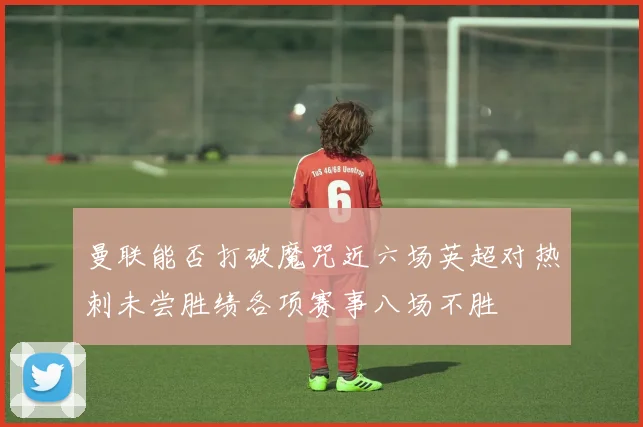 曼联能否打破魔咒近六场英超对热刺未尝胜绩各项赛事八场不胜
