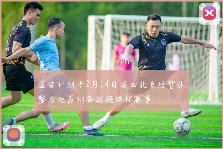 国安计划于2月14日返回北京短暂休整后赴苏州备战超级杯赛事