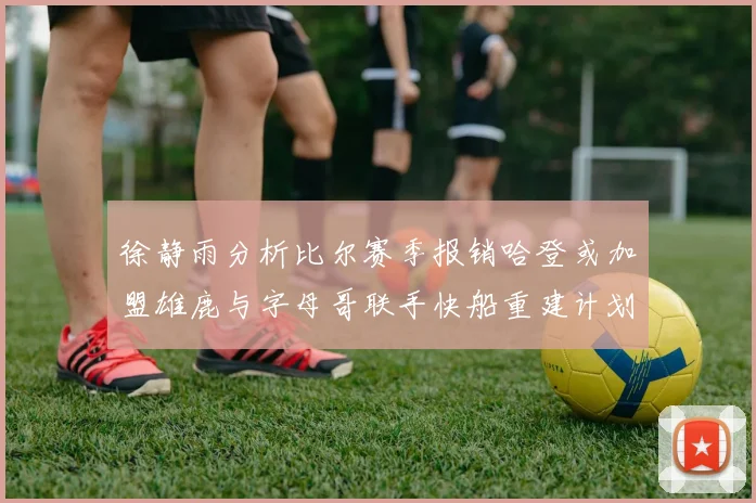 徐静雨分析比尔赛季报销哈登或加盟雄鹿与字母哥联手快船重建计划全面启动