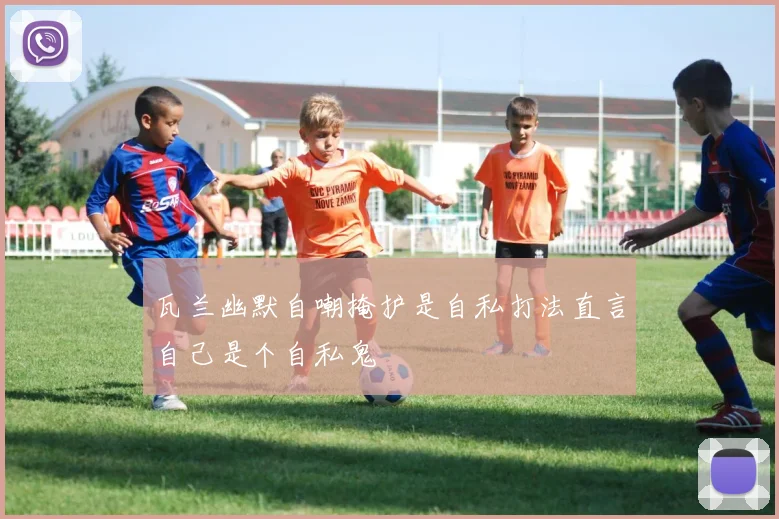 瓦兰幽默自嘲掩护是自私打法直言自己是个自私鬼