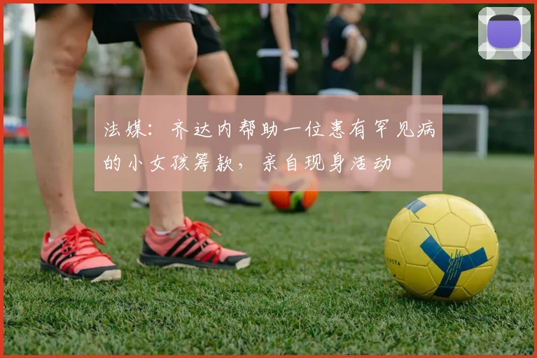 法媒：齐达内帮助一位患有罕见病的小女孩筹款，亲自现身活动