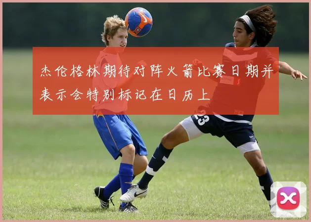 杰伦格林期待对阵火箭比赛日期并表示会特别标记在日历上
